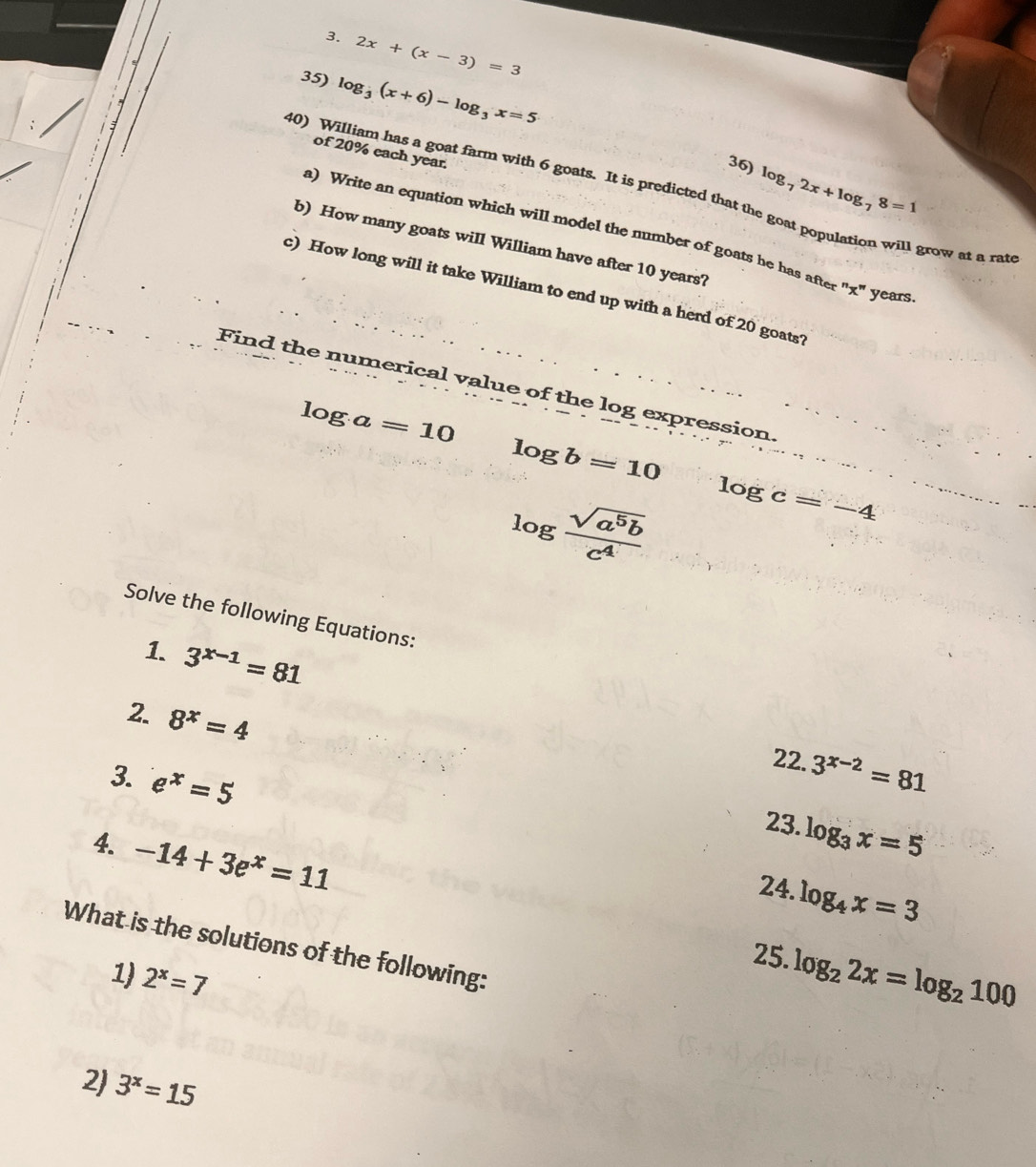 2x+(x-3)=3
35) log _3(x+6)-log _3x=5
of 20% each year. 
36) log _72x+log _78=1
40) William has a goat farm with 6 goats. It is predicted that the goat population will grow at a rat 
a) Write an equation which will model the number of goats he has after "x" years 
b) How many goats will William have after 10 years? 
c) How long will it take William to end up with a herd of 20 goats? 
Find the numerical value of the log expression
log a=10
log b=10
log  sqrt(a^5b)/c^4  log c=-4
Solve the following Equations: 
1. 3^(x-1)=81
2. 8^x=4
22. 3^(x-2)=81
3. e^x=5
23. log _3x=5
4. -14+3e^x=11
24. log _4x=3
What is the solutions of the following: 
25. log _22x=log _2100
1) 2^x=7
2) 3^x=15