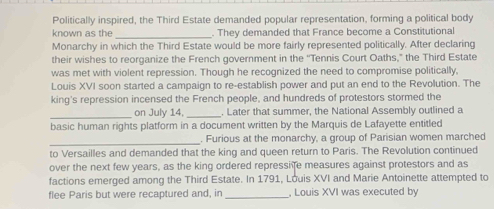 Politically inspired, the Third Estate demanded popular representation, forming a political body 
_ 
known as the . They demanded that France become a Constitutional 
Monarchy in which the Third Estate would be more fairly represented politically. After declaring 
their wishes to reorganize the French government in the ''Tennis Court Oaths,” the Third Estate 
was met with violent repression. Though he recognized the need to compromise politically, 
Louis XVI soon started a campaign to re-establish power and put an end to the Revolution. The 
king's repression incensed the French people, and hundreds of protestors stormed the 
_on July 14, _. Later that summer, the National Assembly outlined a 
basic human rights platform in a document written by the Marquis de Lafayette entitled 
_. Furious at the monarchy, a group of Parisian women marched 
to Versailles and demanded that the king and queen return to Paris. The Revolution continued 
over the next few years, as the king ordered repressi fe measures against protestors and as 
factions emerged among the Third Estate. In 1791, Louis XVI and Marie Antoinette attempted to 
flee Paris but were recaptured and, in _, Louis XVI was executed by