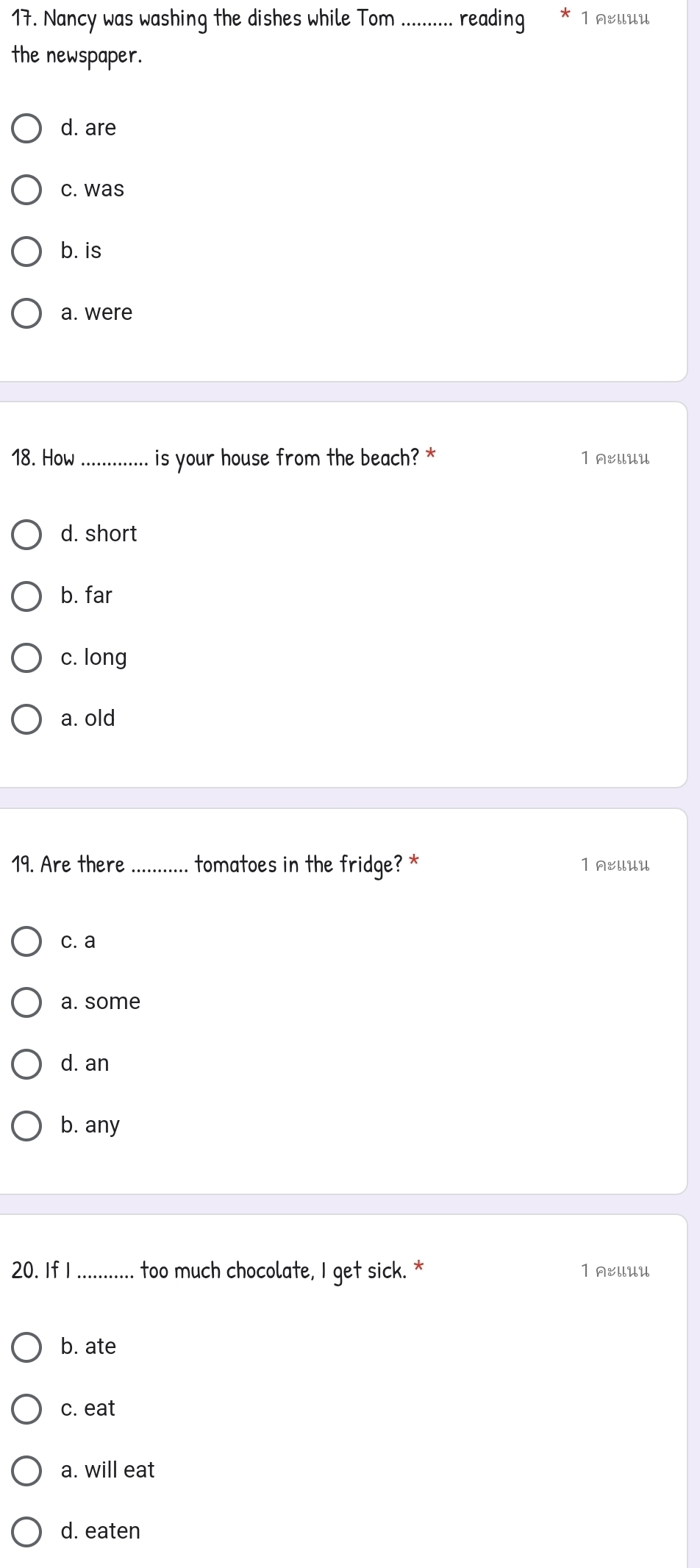 Nancy was washing the dishes while Tom ........... reading 1 A:llUU
the newspaper.
d. are
c. was
b. is
a. were
18. How _is your house from the beach? * 1 A&llUU
d. short
b. far
c. long
a. old
19. Are there _tomatoes in the fridge? * 1 &llUU
c. a
a. some
d. an
b. any
20. If I_ too much chocolate, I get sick. * 1 AEllUU
b. ate
c. eat
a. will eat
d. eaten