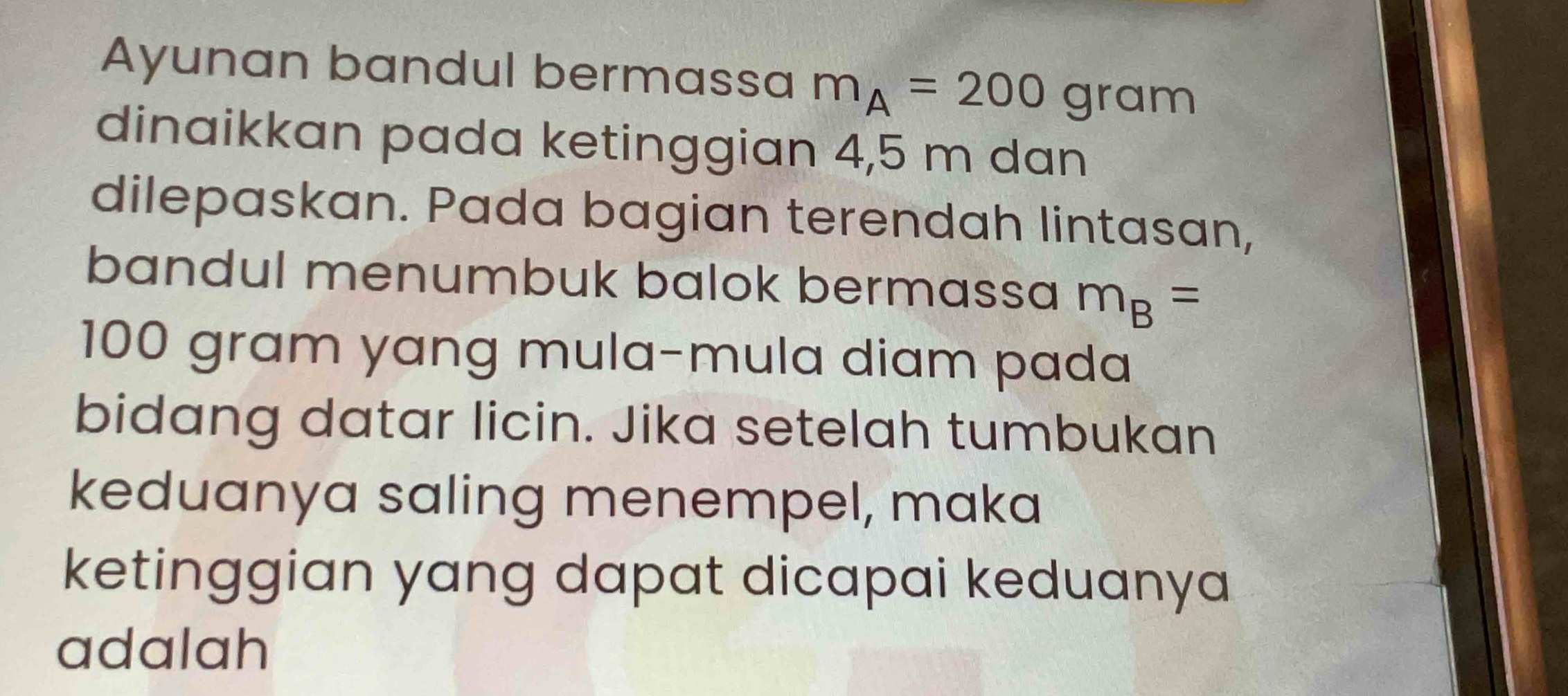 Ayunan bandul bermassa m_A=200gram
dinaikkan pada ketinggian 4,5 m dan 
dilepaskan. Pada bagian terendah lintasan, 
bandul menumbuk balok bermassa m_B=
100 gram yang mula-mula diam pada 
bidang datar licin. Jika setelah tumbukan 
keduanya saling menempel, maka 
ketinggian yang dapat dicapai keduanya 
adalah