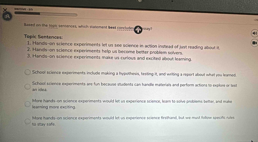 WRITING - 2/3
+2
Based on the topic sentences, which statement best concludes ssay?
Topic Sentences:
1. Hands-on science experiments let us see science in action instead of just reading about it.
2. Hands-on science experiments help us become better problem solvers.
3. Hands-on science experiments make us curious and excited about learning.
School science experiments include making a hypothesis, testing it, and writing a report about what you learned.
School science experiments are fun because students can handle materials and perform actions to explore or test
an idea.
More hands-on science experiments would let us experience science, learn to solve problems better, and make
learning more exciting.
More hands-on science experiments would let us experience science firsthand, but we must follow specific rules
to stay safe.