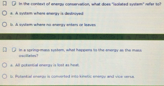 In the context of energy conservation, what does "isolated system" refer to?
a. A system where energy is destroyed
b. A system where no energy enters or leaves
In a spring-mass system, what happens to the energy as the mass
oscillates?
a. All potential energy is lost as heat.
b. Potential energy is converted into kinetic energy and vice versa.