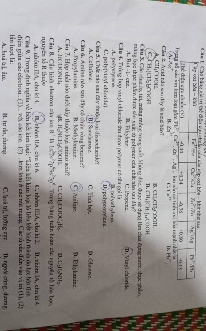 Cho bảng giá trị thể điện cực chu
,  ion nào có tính oxi hóa mạnh nhất là
A, Ag^+. B. Zn^(2+). C. Cu^(2+). D. Pb^(2+).
Câu 2. Acid nào sau đây là acid béo?
A. CH_3COOH
B. CH_3CH_2COOH.
C. CH_3[CH_2] ₂COOH. D. CH_3[CH_2]_14COOH.
Câu 3. Các chai lọ, túi, màng mòng trong suốt, không độc, được sử dụng làm chai đựng nước, thực phẩm,
màng bọc thực phẩm được sản xuất từ polymer của chất nào sau đây?
A. But -1- ene. B. Ethylene. C. Propene. D. Vinyl chloride.
Câu 4. Trùng hợp vinyl chloride thu được polymer có tên gọi là
A. polystyrene. B. polyethylene.
C. poly(vinyl chloride). D, polypropylene.
Câu 5. Chất nào sau đây thuộc loại disaccharide?
A. Cellulose. B. Saccharose. C. Tinh bột. D. Glucose.
Câu 6. Amine nào sau đây có chứa vòng benzene?
A. Propylamine. B. Methylamine. C. Aniline. D. Ethylamine.
Câu 7. Hợp chất nào dưới đây thuộc loại amino acid?
A. HCOONH₄ B. H_2NCH_2COOH. C. CH_3COOC_2H_5. D. C_2H_5NH_2.
Câu 8. Cấu hình electron của ion R^+ là 1s^22s^22p^63s^23p^6 T. Trong bảng tuần hoàn các nguyên tố hóa học,
nguyên tố R thuộc
A. nhóm IIA, chu kì 4. B, nhóm IIA, chu kì 6. C. nhóm IIIA, chu kì 2. D. nhóm IA, chu kì 4.
Câu 9. Trong định nghĩa về liên kết kim loại: “Liên kết kim loại là liên kết hình thành do lực hút tĩnh
điện giữa các electron...(1)... với các ion...(2)....kim loại ở các nút mạng. Các từ cần điền vào vị trí (1), (2)
lần lượt là:
A. hoá trị, âm. B. tự do, dương. C. hoá trị, lưỡng cực.  D. ngoài cùng, dương,
