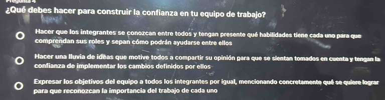 ¿Qué debes hacer para construir la confianza en tu equipo de trabajo?
Hacer que los integrantes se conozcan entre todos y tengan presente qué habilidades tiene cada uno para que
comprendan sus roles y sepan cómo podrán ayudarse entre ellos
Hacer una lluvia de ideas que motive todos a compartir su opinión para que se sientan tomados en cuenta y tengan la
confianza de implementar los cambios definidos por ellos
Expresar los objetivos del equipo a todos los integrantes por igual, mencionando concretamente qué se quiere lograr
para que reconozcan la importancia del trabajo de cada uno