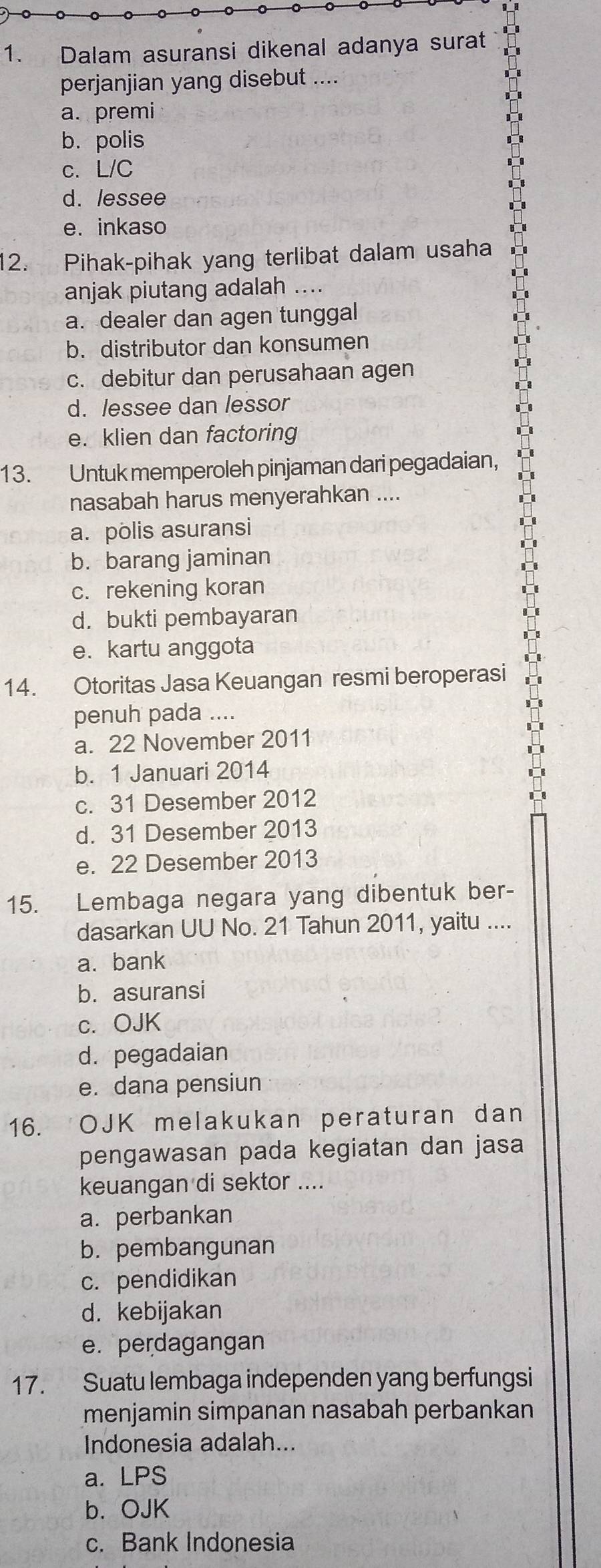 Dalam asuransi dikenal adanya surat
perjanjian yang disebut ....
a. premi
b. polis
c. L/C
d. lessee
e. inkaso
12. Pihak-pihak yang terlibat dalam usaha
anjak piutang adalah ....
a. dealer dan agen tunggal
b. distributor dan konsumen
c. debitur dan perusahaan agen
d. lessee dan lessor
e. klien dan factoring
13. Untuk memperoleh pinjaman dari pegadaian,
nasabah harus menyerahkan ....
a. polis asuransi
b. barang jaminan
c. rekening koran
d. bukti pembayaran
e. kartu anggota
14. Otoritas Jasa Keuangan resmi beroperasi
penuh pada ....
a. 22 November 2011
b. 1 Januari 2014
c. 31 Desember 2012
d. 31 Desember 2013
e. 22 Desember 2013
15. Lembaga negara yang dibentuk ber-
dasarkan UU No. 21 Tahun 2011, yaitu ....
a.bank
b. asuransi
c. OJK
d. pegadaian
e. dana pensiun
16. OJK melakukan peraturan dan
pengawasan pada kegiatan dan jasa
keuangan di sektor ....
a. perbankan
b. pembangunan
c. pendidikan
d. kebijakan
e. perdagangan
17. Suatu lembaga independen yang berfungsi
menjamin simpanan nasabah perbankan
Indonesia adalah...
a. LPS
b. OJK
c. Bank Indonesia