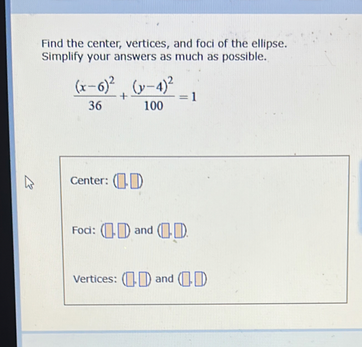 Find the center, vertices, and foci of the ellipse. 
Simplify your answers as much as possible.
frac (x-6)^236+frac (y-4)^2100=1
Center: (□ ,□ )
Foci : (□ ,□ ) and (□ ,□ ). 
Vertices: (□ ,□ ) and (□ ,□ )