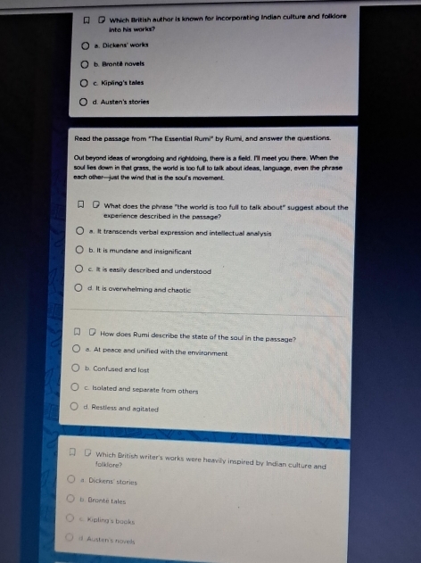 Which British author is known for incorporating Indian culture and folklore
into his works?
a. Dickens' works. Pronté novels
c. Kipling's tales
d. Austen's stories
Read the passage from "The Essential Rumi" by Rumi, and answer the questions.
Out beyond ideas of wrongdoing and rightdoing, there is a field. I'll meet you there. When the
soul lies down in that grass, the world is too full to talk about ideas, language, even the phrase
each other-just the wind that is the souf's movement.
What does the phrase "the world is too full to talk about" suggest about the
experience described in the passage?
a. It transcends verbal expression and intellectual anallysis
b. It is mundane and insignificant
c. It is easily described and understood
d. It is overwhelming and chaotic
How does Rumi describe the state of the soull in the passage?
a. At peace and unified with the environment
b. Confused and lost
c. Isolated and separate from others
d. Restless and agitated
Which British writer's works were heaviy inspired by Indian culture and
foliklare?
a Dickens' stories
b Bronté tales
c Kipling's books
d Austen's novels