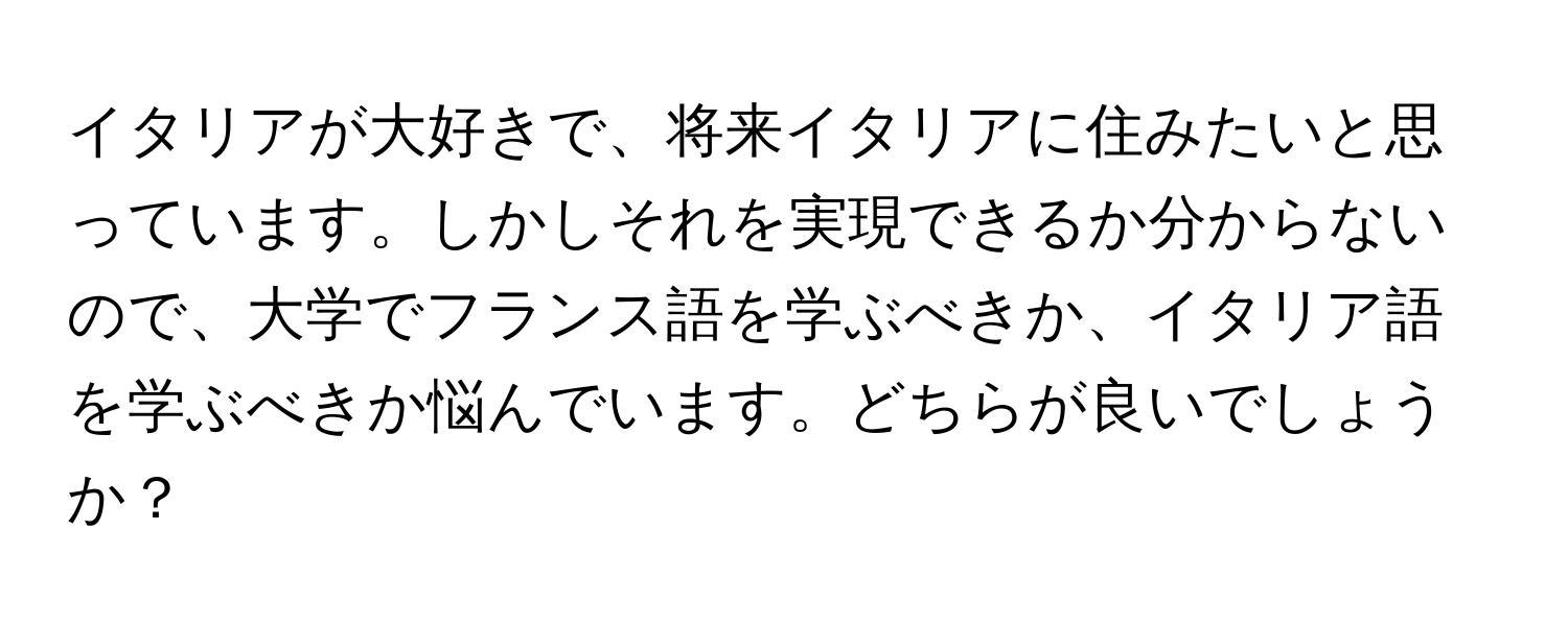 イタリアが大好きで、将来イタリアに住みたいと思っています。しかしそれを実現できるか分からないので、大学でフランス語を学ぶべきか、イタリア語を学ぶべきか悩んでいます。どちらが良いでしょうか？