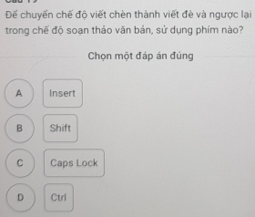 Để chuyến chế độ viết chèn thành viết đè và ngược lại
trong chế độ soạn thảo văn bản, sử dụng phím nào?
Chọn một đáp án đúng
A Insert
B Shift
C Caps Lock
D Ctrl