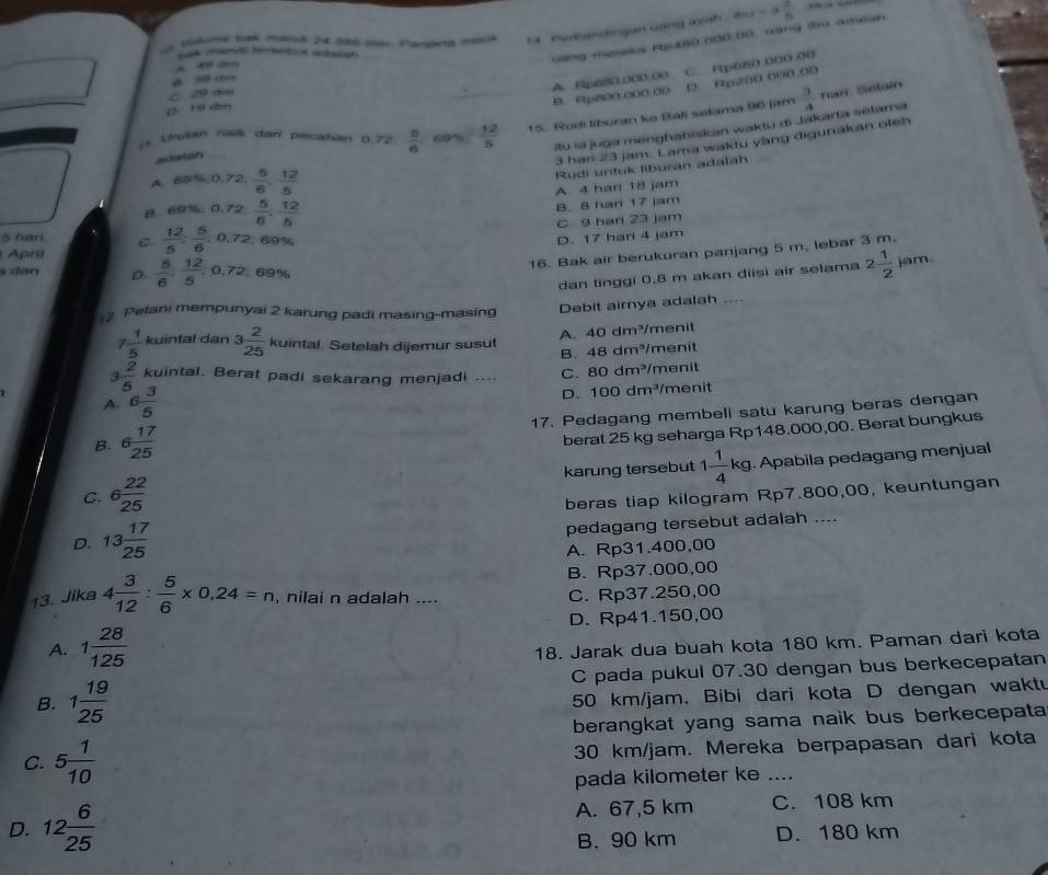 vítme bak manó 24 386 ier Pariana mmca 54 Nerbandingan cand mh a_n1-a_n^(2
Sas man teretia adalar
Gang mereka Rp480.000,00, vang tọ adsish
A
D Rp200 000.00
B. F(p800.000.00 A. Rp680.000.00 C. Rp680.000.00
C 29 dm
D 19 dm
is Urulan naß dar pecatian 0,72 frac n)6  12/5  15. Rodi liburan ke Bali selama 96 jam  3/4 
han Selan
itu la juga menghabiskan waktu di Jakarta selama
adsish
3 han 23 jam. Lama waktu yàng digunakan oteh
A e^(tis,0,72), 5/6 , 12/5 
Rudi untuk liburan adalah
B e9% ,0.72, 5/6 , 12/6  A 4 han 18 jam
B. 8 har 17 jam
C 9 harl 23 jam
5 hari C.  12/5 , 5/6 ,0.69% 69%
D. 17 hari 4 jam
16. Bak air berukuran panjang 5 m, lebar 3 m.
Apra
s  dân D  5/6 , 12/5 ,0.72,69% 2 1/2  jam.
dan tinggi 0,8 m akan diisi air selama
Petani mempunyai 2 karung padi masing-masing
Debit airnya adalah ....
7  1/5  kuintal dan 3 2/25 kuintal. Setelah dijemur susut A. 40dm^3 menit
B. 48dm^3/ menit
3  2/5  kuintal. Berat padi sekarang menjadi ... C. 80dm^3 menit
D. 100dm^3
A. 6 3/5  men it
B. 6 17/25  17. Pedagang membeli satu karung beras dengan
berat 25 kg seharga Rp148.000,00. Berat bungkus
C. 6 22/25  karung tersebut 1 1/4 kg 1. Apabila pedagang menjual
beras tiap kilogram Rp7.800,00, keuntungan
D. 13 17/25 
pedagang tersebut adalah ....
A. Rp31.400,00
B. Rp37,000,00
13. Jika 4 3/12 : 5/6 * 0,24=n nilai n adalah .... C. Rp37.250,00
A. 1 28/125  D. Rp41.150,00
18. Jarak dua buah kota 180 km. Paman dari kota
B. 1 19/25  C pada pukul 07.30 dengan bus berkecepatan
50 km/jam. Bibi dari kota D dengan waktu
berangkat yang sama naik bus berkecepata
C. 5 1/10  30 km/jam. Mereka berpapasan dari kota
pada kilometer ke ....
D. 12 6/25  A. 67,5 km C. 108 km
B. 90 km D. 180 km