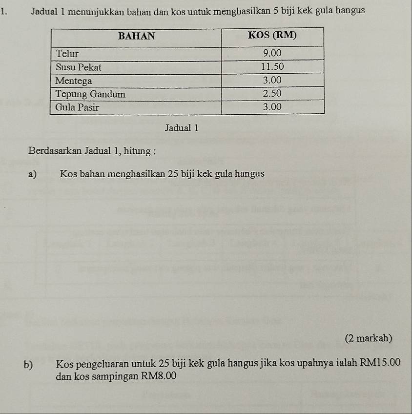 Jadual 1 menunjukkan bahan dan kos untuk menghasilkan 5 biji kek gula hangus 
Jadual 1 
Berdasarkan Jadual 1, hitung : 
a) Kos bahan menghasilkan 25 biji kek gula hangus 
(2 markah) 
b) Kos pengeluaran untuk 25 biji kek gula hangus jika kos upahnya ialah RM15.00
dan kos sampingan RM8.00