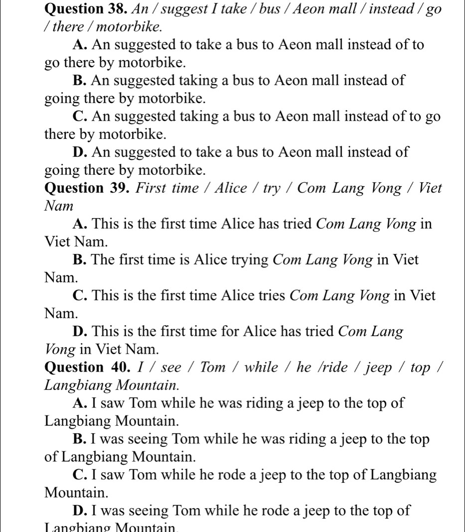 An / suggest I take / bus / Aeon mall / instead / go
/ there / motorbike.
A. An suggested to take a bus to Aeon mall instead of to
go there by motorbike.
B. An suggested taking a bus to Aeon mall instead of
going there by motorbike.
C. An suggested taking a bus to Aeon mall instead of to go
there by motorbike.
D. An suggested to take a bus to Aeon mall instead of
going there by motorbike.
Question 39. First time / Alice / try / Com Lang Vong / Viet
Nam
A. This is the first time Alice has tried Com Lang Vong in
Viet Nam.
B. The first time is Alice trying Com Lang Vong in Viet
Nam.
C. This is the first time Alice tries Com Lang Vong in Viet
Nam.
D. This is the first time for Alice has tried Com Lang
Vong in Viet Nam.
Question 40. I / see / Tom / while / he /ride / jeep / top /
Langbiang Mountain.
A. I saw Tom while he was riding a jeep to the top of
Langbiang Mountain.
B. I was seeing Tom while he was riding a jeep to the top
of Langbiang Mountain.
C. I saw Tom while he rode a jeep to the top of Langbiang
Mountain.
D. I was seeing Tom while he rode a jeep to the top of
Langbiang Mountain