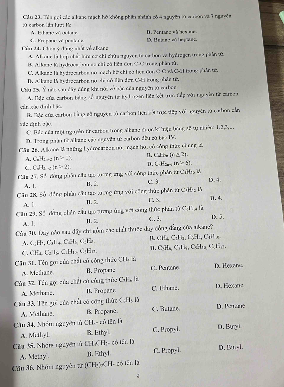 Tên gọi các alkane mạch hở không phân nhánh có 4 nguyên tử carbon và 7 nguyên
tử carbon lần lượt là:
A. Ethane và octane. B. Pentane và hexane.
C. Propane và pentane. D. Butane và heptane.
Câu 24. Chọn ý đúng nhất về alkane
A. Alkane là hợp chất hữu cơ chỉ chứa nguyên tử carbon và hydrogen trong phân tử.
B. Alkane là hydrocarbon no chỉ có liên đơn C-C trong phân tử.
C. Alkane là hydrocarbon no mạch hở chỉ có liên đơn C-C và C-H trong phân tử.
D. Alkane là hydrocarbon no chỉ có liên đơn C-H trong phân tử.
Câu 25. Ý nào sau đây đúng khi nói về bậc của nguyên tử carbon
A. Bậc của carbon bằng số nguyên tử hydrogen liên kết trực tiếp với nguyên tử carbon
cần xác định bậc.
B. Bậc của carbon bằng số nguyên tử carbon liên kết trực tiếp với nguyên tử carbon cần
xác định bậc.
C. Bậc của một nguyên tử carbon trong alkane được kí hiệu bằng số tự nhiên: 1,2,3,...
D. Trong phân tử alkane các nguyên tử carbon đều có bậc IV.
Câu 26. Alkane là những hydrocarbon no, mạch hở, có công thức chung là
A. C_nH_2n+2(n≥ 1).
B. C_nH_2n(n≥ 2).
C. C_nH_2n-2 (n≥ 2).
D. C_nH_2 1-6 (n≥ 6).
Câu 27. Số đồng phân cấu tạo tương ứng với công thức phân tử C4H₁ là
A. 1. B. 2. C. 3.
D. 4.
Câu 28. Số đồng phân cấu tạo tương ứng với công thức phân tử C_5H_12 là
C. 3.
A. 1. B. 2. D. 4.
Câu 29. Số đồng phân cấu tạo tương ứng với công thức phân tử C_6H_14 là
A. 1. B. 2.
C. 3. D. 5.
Câu 30. Dãy nào sau đây chi gồm các chất thuộc dãy đồng đẳng của alkane?
A. C_2H_2,C_3H_4,C_4H_6,C_5H_8.
B. CH_4,C_2H_2,C_3H_4,C_4H_10.
C. CH_4,C_2H_6,C_4H_10,C_5H_12.
D. C_2H_6,C_3H_8,C_5H_10,C_6H_12.
Câu 31. Tên gọi của chất có công thức CH_4 là
A. Methane. B. Propane C. Pentane. D. Hexane.
Câu 32. Tên gọi của chất có công thức C_2H_6l
A. Methane. B. Propane C. Ethane. D. Hexane.
Câu 33. Tên gọi của chất có công thức C_3H_8 là
A. Methane. B. Propané. C. Butane. D. Pentane
Câu 34. Nhóm nguyên tử CH₃- có tên là
C. Propyl. D. Butyl.
A. Methyl. B. Ethyl.
Câu 35. Nhóm nguyên tử CH_3CH_2 - có tên là
C. Propyl. D. Butyl.
A. Methyl. B. Ethyl.
Câu 36. Nhóm nguyên tử (CH₃)₂CH- có tên là
9