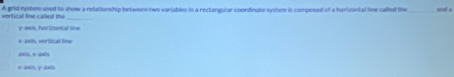 A grid system used to show a relationship between two variables in a rectangular coordinate system is composed of a horizontal line called the
vertical line called the_ _and a
y-axis, horizontal line
x-axis, vertical line
axis. x-axis
x-axis, y-axis