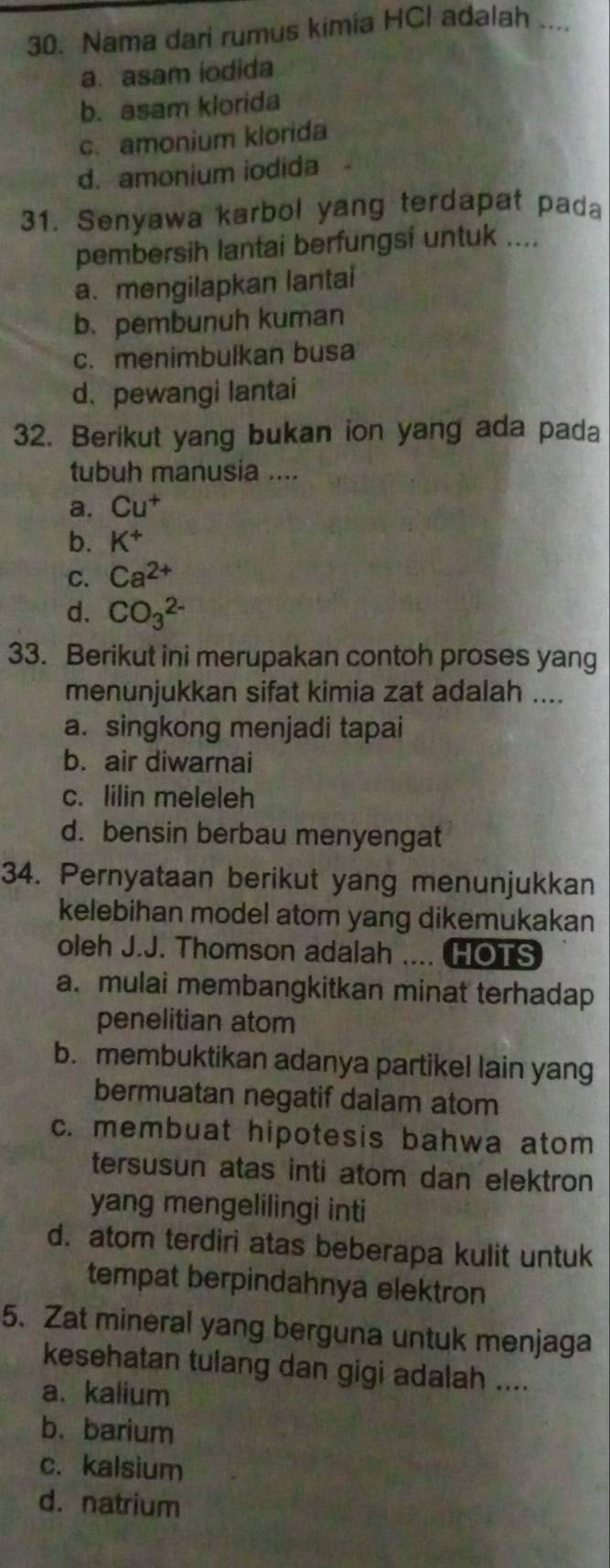 Nama dari rumus kimia HCl adalah ....
a. asam iodida
b. asam klorida
c. amonium klorida
d. amonium iodida
31. Senyawa karbol yang terdapat pada
pembersih lantai berfungsi untuk ....
a. mengilapkan lantai
b. pembunuh kuman
c. menimbulkan busa
d、pewangi lantai
32. Berikut yang bukan ion yang ada pada
tubuh manusia ....
a. Cu^+
b. K^+
C. Ca^(2+)
d. CO_3^(2-)
33. Berikut ini merupakan contoh proses yang
menunjukkan sifat kimia zat adalah ....
a. singkong menjadi tapai
b. air diwarnai
c. lilin meleleh
d. bensin berbau menyengat
34. Pernyataan berikut yang menunjukkan
kelebihan model atom yang dikemukakan
oleh J.J. Thomson adalah .... HOTS
a. mulai membangkitkan minat terhadap
penelitian atom
b. membuktikan adanya partikel lain yang
bermuatan negatif dalam atom
c. membuat hipotesis bahwa atom
tersusun atas inti atom dan elektron
yang mengelilingi inti
d. atom terdiri atas beberapa kulit untuk
tempat berpindahnya elektron
5. Zat mineral yang berguna untuk menjaga
kesehatan tulang dan gigi adalah ....
a. kalium
b. barium
c. kalsium
d. natrium