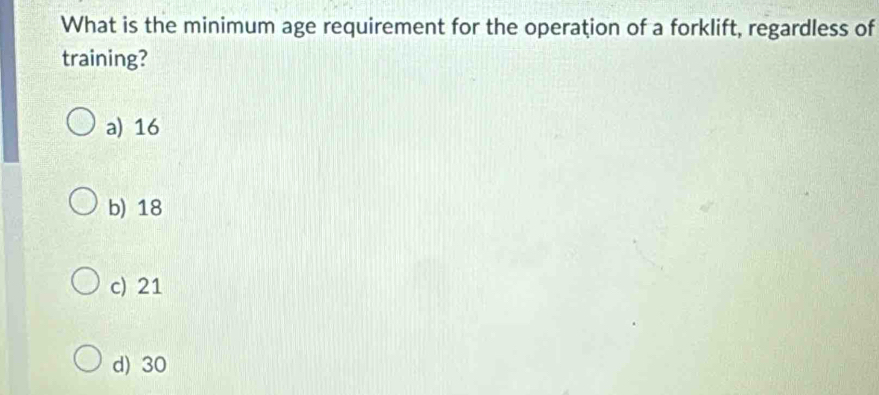 What is the minimum age requirement for the operation of a forklift, regardless of
training?
a) 16
b) 18
c) 21
d) 30