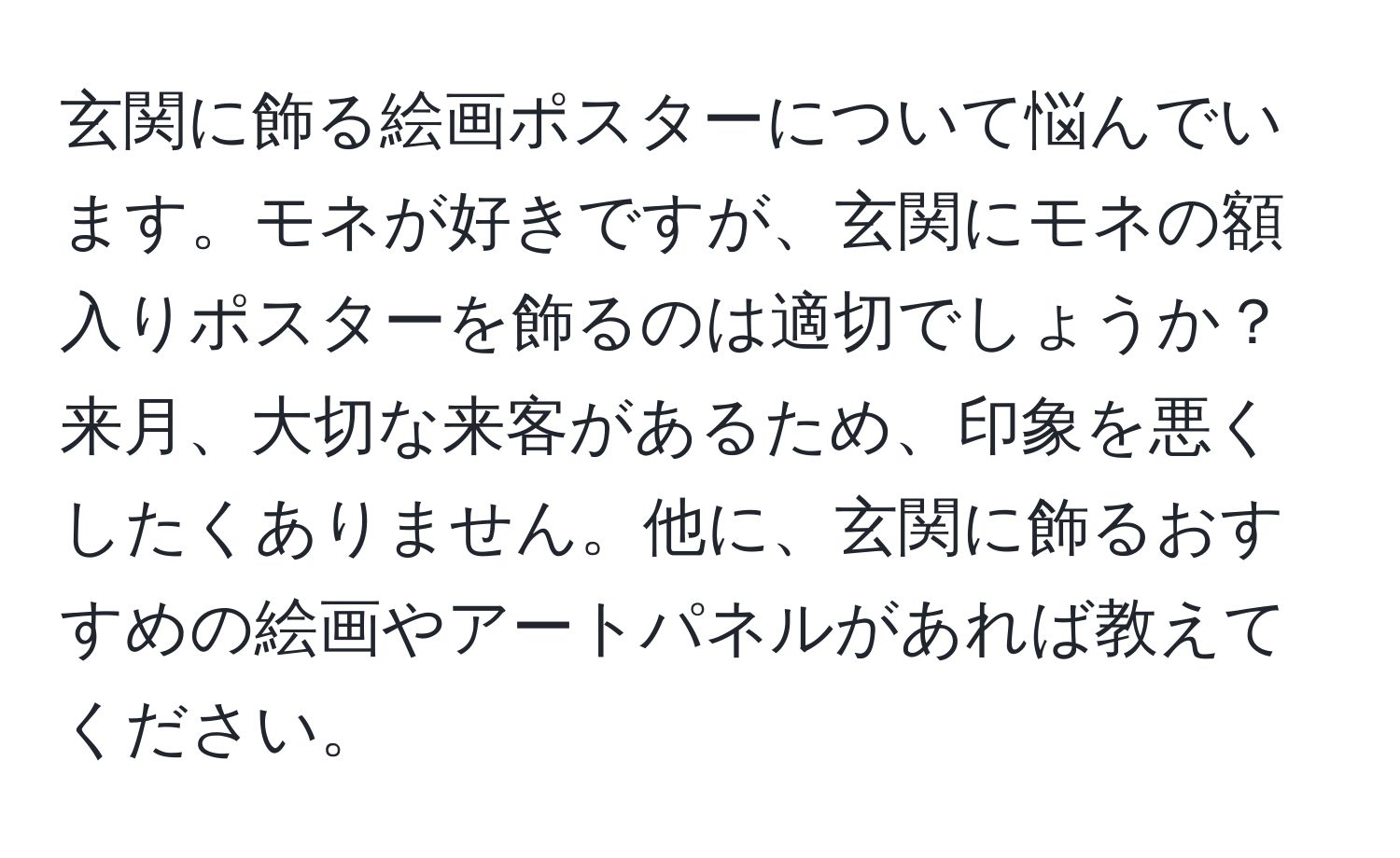 玄関に飾る絵画ポスターについて悩んでいます。モネが好きですが、玄関にモネの額入りポスターを飾るのは適切でしょうか？来月、大切な来客があるため、印象を悪くしたくありません。他に、玄関に飾るおすすめの絵画やアートパネルがあれば教えてください。