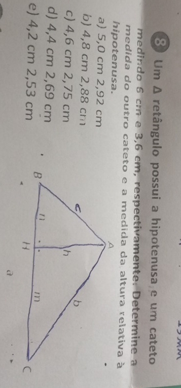 Um Δ retângulo possui a hipotenusa e um cateto
medindo 6 cm e 3,6 cm, respectivamente. Determine a
medida do outro cateto e a medida da altura relativa à
hipotenusa.
a) 5,0 cm 2,92 cm
b) 4,8 cm 2,88 cm
c) 4,6 cm 2,75 cm
d) 4,4 cm 2,69 cm
e) 4,2 cm 2,53 cm
a