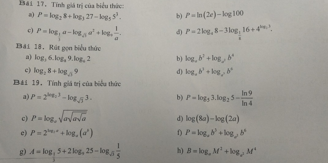 Tính giá trị của biểu thức: 
a) P=log _28+log _327-log _55^3. b) P=ln (2e)-log 100
c) P=log _ 1/3 a-log _sqrt(3)a^2+log _9 1/a . P=2log _48-3log _ 1/8 16+4^(log _2)3. 
d) 
Bài 18. Rút gọn biểu thức 
a) log _36.log _89.log _62 b) log _ab^2+log _a^2b^4
c) log _28+log _sqrt(3)9 log _ab^3+log _a^3b^6
d) 
Bài 19. Tính giá trị của biểu thức 
a) P=2^(log _2)3-log _sqrt(3)3. P=log _53.log _25- ln 9/ln 4 
b) 
c) P=log _asqrt(asqrt asqrt a) log (8a)-log (2a)
d) 
e) P=2^(log _2)a+log _a(a^b) f) P=log _ab^3+log _a^2b^6
g) A=log _ 1/3 5+2log _925-log _sqrt(3) 1/5 
h) B=log _aM^2+log _a^2M^4