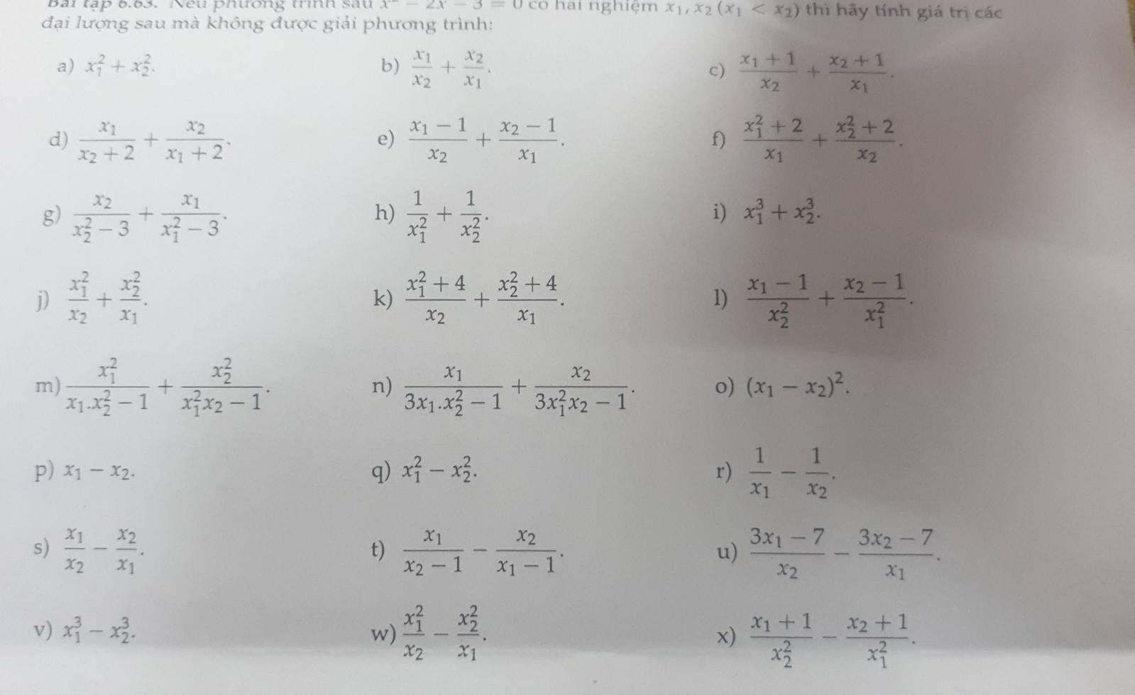 Bài tập 6.63. Neu phương trình sau x^2-2x-3=0 có hai nghiệm x_1,x_2(x_1 thì hãy tính giá trị các
đại lượng sau mà không được giải phương trình:
a) x_1^(2+x_2^2. b) frac x_1)x_2+frac x_2x_1. c) frac x_1+1x_2+frac x_2+1x_1.
d) frac x_1x_2+2+frac x_2x_1+2. frac x_1-1x_2+frac x_2-1x_1. frac (x_1)^2+2x_1+frac (x_2)^2+2x_2.
e)
f)
g) frac x_2(x_2)^2-3+frac x_1(x_1)^2-3. frac 1(x_1)^2+frac 1(x_2)^2.
h)
i) x_1^(3+x_2^3.
j) frac (x_1)^2)x_2+frac (x_2)^2x_1. frac (x_1)^2+4x_2+frac (x_2)^2+4x_1. frac x_1-1(x_2)^2+frac x_2-1(x_1)^2.
k)
1)
m) frac (x_1)^2x_1.x_2^(2-1)+frac (x_2)^2(x_1)^2x_2-1. frac x_13x_1.x_2^(2-1)+frac x_2(3x_1)^2x_2-1.
n)
o) (x_1-x_2)^2.
p) x_1-x_2. q) x_1^(2-x_2^2. r) frac 1)x_1-frac 1x_2.
s) frac x_1x_2-frac x_2x_1. frac x_1x_2-1-frac x_2x_1-1. frac 3x_1-7x_2-frac 3x_2-7x_1.
t)
u)
v) x_1^(3-x_2^3. w) frac (x_1)^2)x_2-frac (x_2)^2x_1. x) frac x_1+1(x_2)^2-frac x_2+1(x_1)^2.