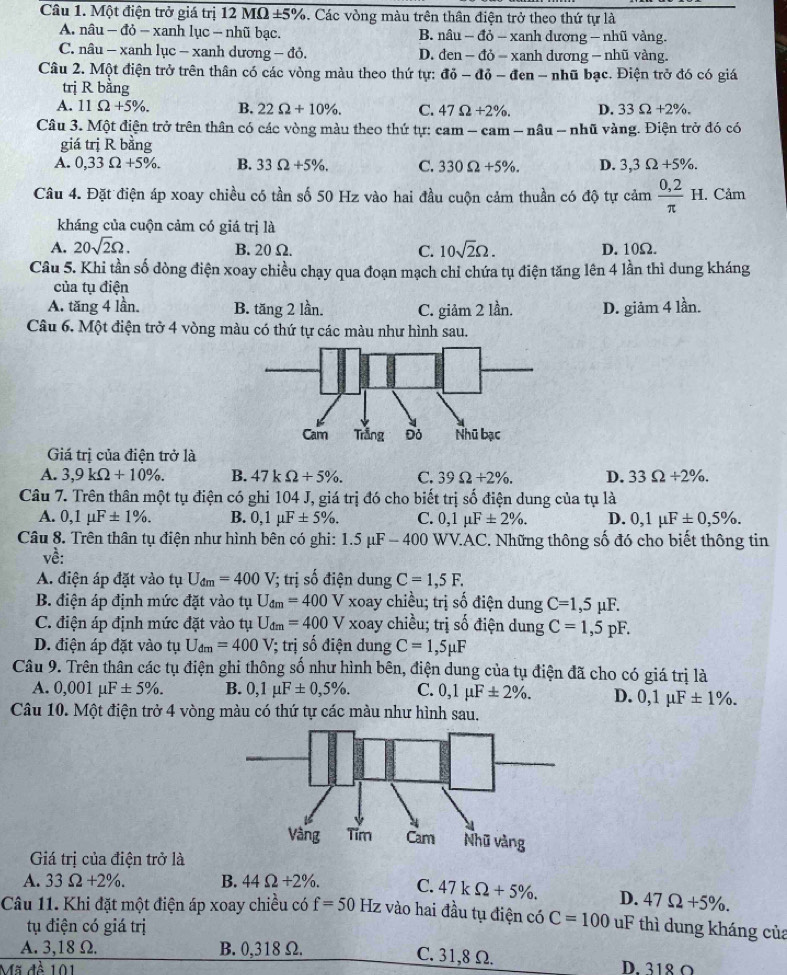 Một điện trở giá trị 12MOmega ± 5% 3. Các vòng màu trên thân điện trở theo thứ tự là
A. nâu - đỏ - xanh lục - nhũ bạc. B. nhat au-dhat o-xanhduong-nhhat u vàng.
C. nâu - xanh lục - xanh dương — đỏ. D. den-do-xanhd rc mg- nhũ vàng
Câu 2. Một điện trở trên thân có các vòng màu theo thứ tự: di-di-den-ni hữ bạc. Điện trở đó có giá
trị R bằng
A. 11Omega +5% . B. 22Omega +10% . C. 47Omega +2% . D. 33Omega +2% .
Câu 3. Một điện trở trên thân có các vòng màu theo thứ tự: cam - cam - nâu - nhũ vàng. Điện trở đó có
giá trị R bằng
A. 0,33Omega +5% . B. 33Omega +5% . C. 330Omega +5% . D. 3,3Omega +5% .
Câu 4. Đặt điện áp xoay chiều có tần số 50 Hz vào hai đầu cuộn cảm thuần có độ tự cảm  (0,2)/π  H. Cảm
kháng của cuộn cảm có giá trị là
A. 20sqrt(2)Omega . B.20Ω. C. 10sqrt(2)Omega . D. 10Ω.
Câu 5. Khi tần số dòng điện xoay chiều chạy qua đoạn mạch chỉ chứa tụ điện tăng lên 4 lần thì dung kháng
của tụ điện
A. tăng 4 lần. B. tăng 2 lần. C. giảm 2 lần. D. giảm 4 lần.
Câu 6. Một điện trở 4 vòng màu có thứ tự các màu như hình sau.
Giá trị của điện trở là
A. 3,9kOmega +10% . B. 47kOmega +5% . C. 39Omega +2% . D. 33Omega / 2% .
Câu 7. Trên thân một tụ điện có ghi 104 J, giá trị đó cho biết trị số điện dung của tụ là
A. 0,1mu F± 1% . B. 0,1mu F± 5% . C. 0,1mu F± 2% . D. 0,1mu F± 0,5% .
Câu 8. Trên thân tụ điện như hình bên có ghi: 1.5mu F-400 *  WV.AC. Những thông số đó cho biết thông tin
về:
A. điện áp đặt vào tụ U_dm=400V /; trị số điện dung C=1,5F.
B. điện áp định mức đặt vào tụ U_dm=400 V xoay chiều; trị số điện dung C=1,5mu F.
C. điện áp định mức đặt vào tụ U_dm=400 x_4 V xoay chiều; trị số điện dung C=1,5pF.
D. điện áp đặt vào tụ U_dm=400 1 V; trị số điện dung C=1,5mu F
Câu 9. Trên thân các tụ điện ghi thông số như hình bên, điện dung của tụ điện đã cho có giá trị là
A. 0,001mu F± 5% . B. 0,1mu F± 0,5% . C. 0,1mu F± 2% . D. 0,1mu F± 1% .
Câu 10. Một điện trở 4 vòng màu có thứ tự các màu như hình sau.
Giá trị của điện trở là
A. 33Omega +2% . B. 44Omega +2% . C. 47kOmega +5% . D. 47Omega +5% .
Câu 11. Khi đặt một điện áp xoay chiều có f=50 Hz vào hai đầu tụ điện có C=100 uF thì dung kháng của
tụ điện có giá trị
A. 3,18 Ω. B. 0,318 Ω. C. 31,8 Ω. D. 318 O
Mã đề 101