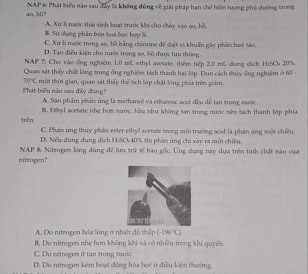 NAP 6: Phát biểu nào sau dây là không đúng về giải pháp hạn chế hiện tượng phú dưỡng trong
ao, hồ?
A. Xử lí nước thải sinh hoạt trước khi cho chảy vào ao, hồ.
B. Sử dụng phân bón hoá học hợp lí.
C. Xử lí nước trong ao, hồ bằng chlorine để diệt vi khuẩn gây phân huỷ tảo.
D. Tạo điều kiện cho nước trong ao, hồ được lưu thông.
NAP 7: Cho vào ống nghiệm 1,0 mL ethyl acetate, thêm tiếp 2,0 mL dung dịch H₂SO₄ 20%.
Quan sát thấy chất lỏng trong ống nghiệm tách thành hai lớp. Đun cách thủy ống nghiệm ở 60 -
70°C một thời gian, quan sát thấy thể tích lớp chất lỏng phía trên giảm.
Phát biểu nào sau đây đúng?
A. Sản phẩm phản úng là methanol và ethanoic acid đều dễ tan trong nước.
B. Ethyl acetate nhẹ hơn nước, hầu như không tan trong nước nên tách thành lớp phía
trên.
C. Phản ứng thủy phân ester ethyl acetate trong môi trường acid là phản ứng một chiều.
D. Nếu dùng dung dịch H₂SO₄40% thì phản ứng chỉ xảy ra một chiều.
NAP 8: Nitrogen lỏng dùng để lưu trữ tế bào gốc. Ứng dụng này dựa trên tính chất nào của
nitrogen?
A. Do nitrogen hóa lỏng ở nhiệt độ thấp (-196°C).
B. Do nitrogen nhẹ hơn không khí và có nhiều trong khí quyển.
C. Do nitrogen ít tan trong nước.
D. Do nitrogen kém hoạt động hóa học ở điều kiện thường.