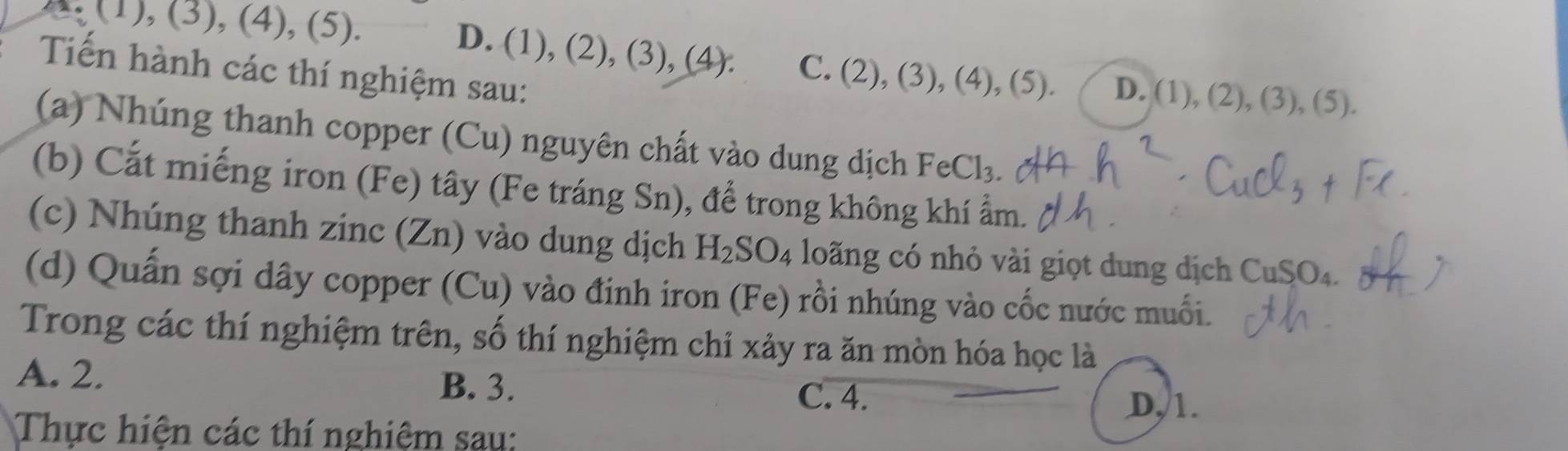 (1), (3), (4), (5).
D. (1),(2),(3),(4). C. (2),(3),(4),(5). D. ,(1),(2),(3),(5). 
Tiến hành các thí nghiệm sau:
(a) Nhúng thanh copper (Cu) nguyên chất vào dung dịch FeCl_3
(b) Cắt miếng iron (Fe) tây (Fe tráng Sn), để trong không khí ẩm.
(c) Nhúng thanh zinc (Zn) vào dung dịch H_2SO_4 lo ng có nhỏ vi giọ t dung dịch CuSO_4. 
(d) Quấn sợi dây copper (Cu) vào đinh iron (Fe) rồi nhúng vào cốc nước muối.
Trong các thí nghiệm trên, số thí nghiệm chỉ xảy ra ăn mòn hóa học là
A. 2. B. 3.
C. 4.
D, 1.
Thực hiện các thí nghiệm sau: