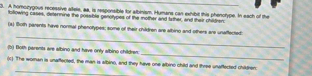 A homozygous recessive allele, aa, is responsible for albinism. Humans can exhibit this phenotype. In each of the 
following cases, determine the possible genotypes of the mother and father, and their children: 
_ 
(a) Both parents have normal phenotypes; some of their children are albino and others are unaffected: 
_ 
(b) Both parents are albino and have only albino children: 
_ 
(c) The woman is unaffected, the man is albino, and they have one albino child and three unaffected children: