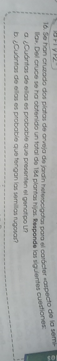 Se han cruzado dos platas de arveja de jardín heterocigotas para el carácter «aspecto de la semik 
lla», Del cruce se ha obtenido un total de 184 plantas hijas. Responde las siguientes cuestiones: 
a. ¿Cuántas de ellas es probable que presenten el genotipo Li? 
b. ¿Cuántas de ellas es probable que tengan las semillas rugosas?