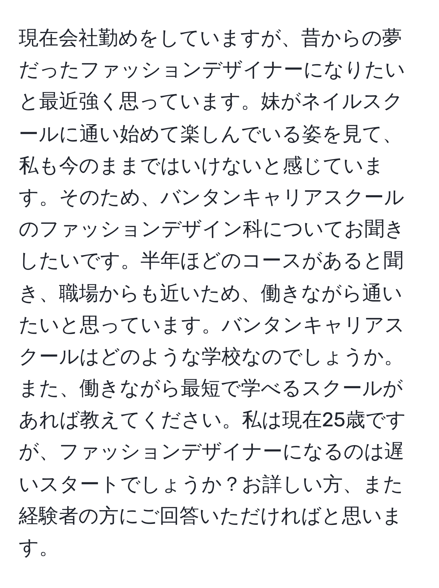 現在会社勤めをしていますが、昔からの夢だったファッションデザイナーになりたいと最近強く思っています。妹がネイルスクールに通い始めて楽しんでいる姿を見て、私も今のままではいけないと感じています。そのため、バンタンキャリアスクールのファッションデザイン科についてお聞きしたいです。半年ほどのコースがあると聞き、職場からも近いため、働きながら通いたいと思っています。バンタンキャリアスクールはどのような学校なのでしょうか。また、働きながら最短で学べるスクールがあれば教えてください。私は現在25歳ですが、ファッションデザイナーになるのは遅いスタートでしょうか？お詳しい方、また経験者の方にご回答いただければと思います。