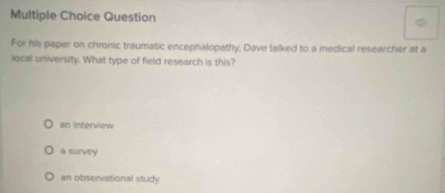 Question
For his paper on chronic traumatic encephalopathy, Dave talked to a medical researcher at a
ocal university. What type of field research is this?
an interview
a survey
an observational study