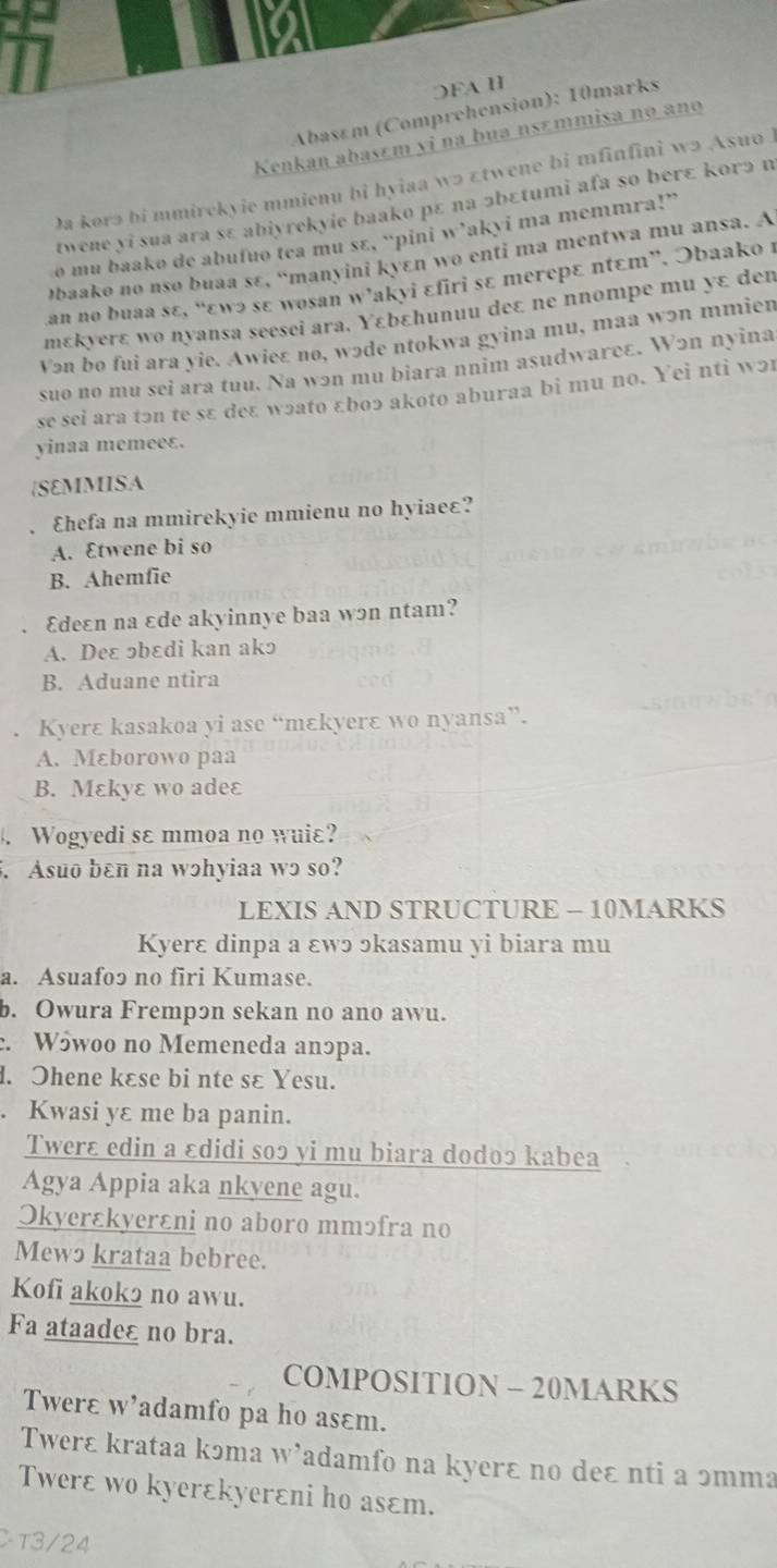 ⊃FA II
Abasém (Comprehension): 10marks
Kenkan abasɛm yi na bua nsɛmmisa no ano
Da korə bi mmirckyie mmienu bi hyiaa wɔ εtwene bi mfinfini wɔ AsuoI
twene yi sua ara sɛ abiyrekyie baako pɛ na ɔbɛtumi afa so berɛ korɔ n
o mu baakø de abufuo tea mu sɛ, “pini w’akyi ma memmra!”
əbaako no nso buaa sɛ, “manyini kyɛn wo enti ma mentwa mu ansa. A
an no buaa sε, “εωɔ sɛ wosan w’akyi ɛfiri sɛ mеreрɛ ntɛт”. Əbaako 1
mɛkyеrɛ wo nyansa seesei ara. Υεbεhunuu deɛ ne nnompe mu yɛ den
Vən bo fui ara yie. Awie£ no, wɔde ntokwa gyina mu, maa wэn mmien
suo no mu sei ara tuu. Na wən mu biara nnim asudwareɛ. W2n nyina
se sei ara tɔn te sɛ deɛ wɔato £boɔ akoto aburaa bi mu no. Yei nti wɔ1
yinaa memeeɛ.
|SEMMISA
Ehefa na mmirekyie mmienu no hyiae£?
A. Etwene bi so
B. Ahemfie
Edeɛn na εde akyinnye baa wɔn ntam?
A. Deɛ っbɛdi kan akɔ
B. Aduane ntira
Kyerɛ kasakoa yi ase “mɛkyerɛ wo nyansa”.
A. Mɛborowo paa
B. Mεkyɛ wo adeε
、 Wogyedi sɛ mmoa no wuiɛ?
. Asuo bɛn na wɔhyiaa wɔ so?
LEXIS AND STRUCTURE - 10MARKS
Kyerɛ dinpa a ɛwɔ ɔkasamu yi biara mu
a. Asuafo2 no firi Kumase.
b. Owura Frempɔn sekan no ano awu.
. W5woo no Memeneda anɔрa.
l. Ohene kɛse bi nte sɛ Yesu.
. Kwasi yɛ me ba panin.
Twerɛ edin a ɛdidi soɔ yi mu biara dodoɔ kabea
Agya Appia aka nkyene agu.
Okyerɛkyerɛni no aboro mmɔfra no
Mewɔ krataa bebree.
Kofi akok2 no awu.
Fa ataadeε no bra.
COMPOSITION - 20MARKS
Twerɛ w’adamfo pa ho asɛm.
Twerɛ krataa kɔma W 4 Tadamfo na kyerɛ no deɛ nti a ɔmma
Twerɛ wo kyerɛkyerεni ho asɛm.
Cτ3/24