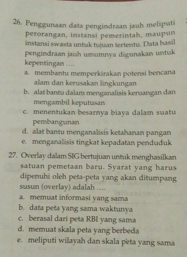 Penggunaan data pengindraan jauh meliputi
perorangan, instansi pemerintah, maupun
instansi swasta untuk tujuan tertentu. Data hasil
pengindraan jauh umumnya digunakan untuk
kepentingan ....
a. membantu memperkirakan potensi bencana
alam dan kerusakan lingkungan
b. alat bantu dalam menganalisis keruangan dan
mengambil keputusan
c. menentukan besarnya biaya dalam suatu
pembangunan
d. alat bantu menganalisis ketahanan pangan
e. menganalisis tingkat kepadatan penduduk
27. Overlay dalam SIG bertujuan untuk menghasilkan
satuan pemetaan baru. Syarat yang harus
dipenuhi oleh peta-peta yang akan ditumpang
susun (overlay) adalah …
a. memuat informasi yang sama
b. data peta yang sama waktunya
c. berasal dari peta RBI yang sama
d. memuat skala peta yang berbeda
e. meliputi wilayah dan skala peta yang sama