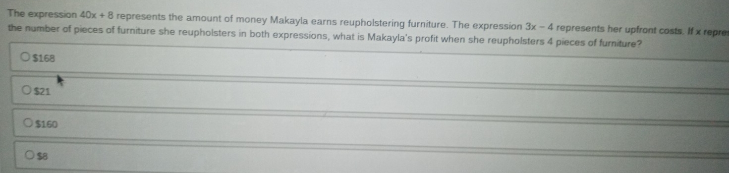 The expression 40x+8 represents the amount of money Makayla earns reupholstering furniture. The expression 3x-4 represents her upfront costs. If x repre
the number of pieces of furniture she reupholsters in both expressions, what is Makayla's profit when she reupholsters 4 pieces of furniture?
$168
$21
$160
$8