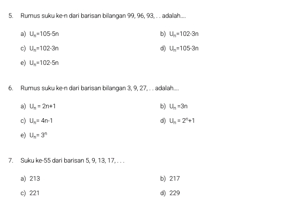 Rumus suku ke-n dari barisan bilangan 99, 96, 93, . . adalah....
a) U_n=105-5n b) U_n=102-3n
c) U_n=102-3n d) U_n=105-3n
e) U_n=102-5n
6. Rumus suku ke-n dari barisan bilangan 3, 9, 27, . . adalah....
a) U_n=2n+1 b) U_n=3n
c) U_n=4n-1 d) U_n=2^n+1
e) U_n=3^n
7. Suku ke- 55 dari barisan 5, 9, 13, 17, . . .
a) 213 b) 217
c) 221 d) 229