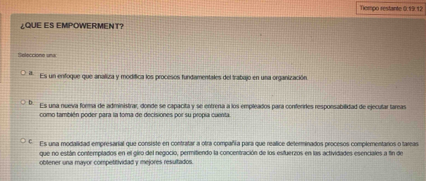 Tiempo restante 0:19.12
¿QUE ES EMPOWERMENT?
Seleccione una:
a Es un enfoque que analiza y modifica los procesos fundamentales del trabajo en una organización.
D. Es una nueva forma de administrar, donde se capacita y se entrena a los empleados para conferrles responsabilidad de ejecutar tareas
como también poder para la toma de decisiones por su propia cuenta.
C. Es una modalidad empresarial que consiste en contratar a otra compañia para que realice determinados procesos complementarios o tareas
que no están contemplados en el giro del negocio, permitiendo la concentración de los esfuerzos en las actividades esenciales a fin de
obtener una mayor competitividad y mejores resultados.