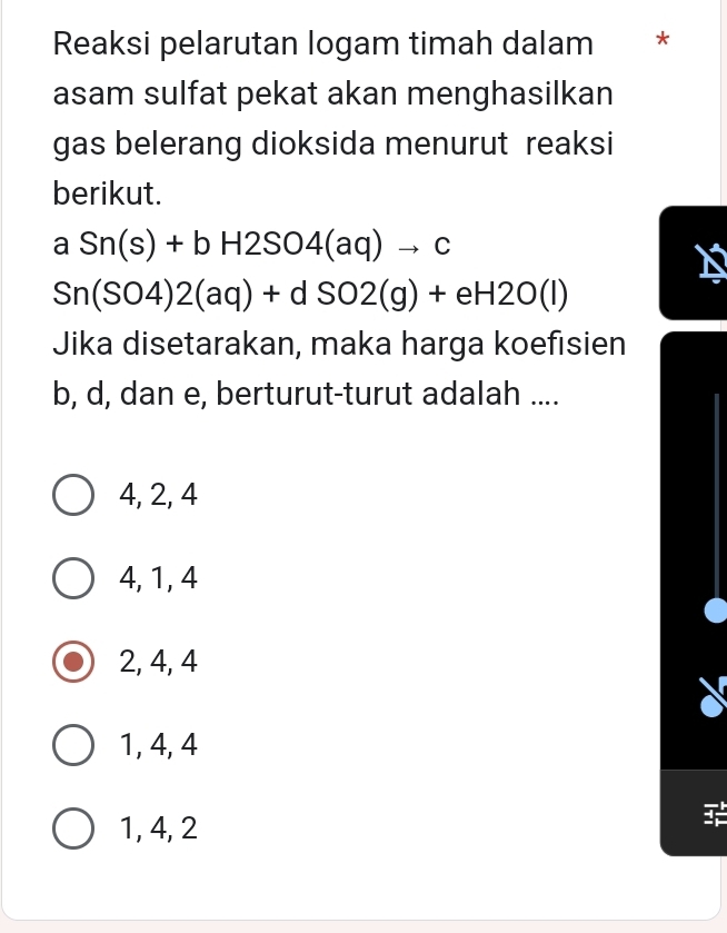 Reaksi pelarutan logam timah dalam *
asam sulfat pekat akan menghasilkan
gas belerang dioksida menurut reaksi
berikut.
aSn(s)+bH2SO4(aq)to c
Sn(SO4)2(aq)+dSO2(g)+eH2O(l)
Jika disetarakan, maka harga koefisien
b, d, dan e, berturut-turut adalah ....
4, 2, 4
4, 1, 4
2, 4, 4
1, 4, 4
1, 4, 2