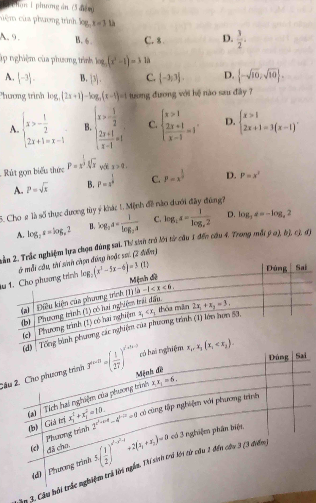 hi chọn 1 phương ân. (5 điểm)
cuiệm của phương trình log _3x=3 là
A. 9 . B. 6 . C. 8 .
D.  3/2 .
úp nghiệm của phương trình log _2(x^2-1)=3 là
D.
A.  -3 , B.  3 . C.  -3;3 .  -sqrt(10),sqrt(10) .
Phương trình log _3(2x+1)-log _3(x-1)=1 tương đương với hệ nào sau đây ?
A. beginarrayl x>- 1/2  2x+1=x-1endarray. . B. beginarrayl x>- 1/2   (2x+1)/x-1 =1endarray. C. beginarrayl x>1 2x+1 x-1endarray. =1' D. beginarrayl x≥slant 1 2x+1=3(x-1)'endarray.
Rút gọn biểu thức P=x^(frac 1)3.sqrt[6](x) với x>0.
A. P=sqrt(x)
B. P=x^(frac 1)8
C. P=x^(frac 2)9 D. P=x^2
5. Cho a là số thực dương tùy ý khác 1. Mệnh đề nào dưới đây đúng?
A. log _2a=log _a2 B. log _2a=frac 1log _2a C. log _2a=frac 1log _e2 D. log _2a=-log _a2
2 2. Trắc nghiệm lựa chọn đúng sai. Thí sinh trả lời từ câu 1 đến câu 4. Trong mỗi ý α), b), c), đị
g hoặc sai. (2 điểm)
u
2â
*  =  .  â