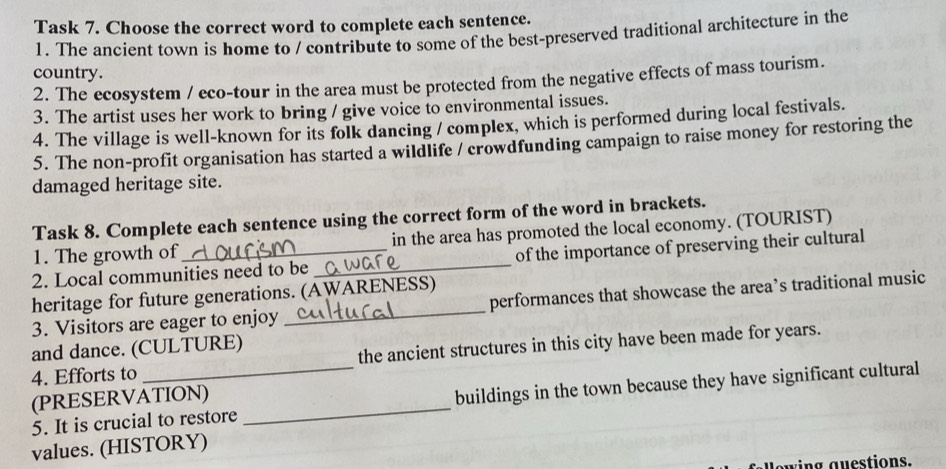 Task 7. Choose the correct word to complete each sentence. 
1. The ancient town is home to / contríbute to some of the best-preserved traditional architecture in the 
country. 
2. The ecosystem / eco-tour in the area must be protected from the negative effects of mass tourism. 
3. The artist uses her work to bring / give voice to environmental issues. 
4. The village is well-known for its folk dancing / complex, which is performed during local festivals. 
5. The non-profit organisation has started a wildlife / crowdfunding campaign to raise money for restoring the 
damaged heritage site. 
Task 8. Complete each sentence using the correct form of the word in brackets. 
1. The growth of in the area has promoted the local economy. (TOURIST) 
2. Local communities need to be _of the importance of preserving their cultural 
heritage for future generations. (AWARENESS) 
3. Visitors are eager to enjoy _performances that showcase the area’s traditional music 
and dance. (CULTURE) 
4. Efforts to_ the ancient structures in this city have been made for years. 
5. It is crucial to restore _buildings in the town because they have significant cultural 
(PRESERVATION) 
values. (HISTORY) 
wing guestions.