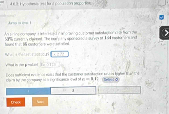 4 6.3: Hypothesis test for a population proportion
s =
Jump to level 1 
An airline company is interested in improving custorer satisfaction rate from the
53% currently claimed. The company sponsored a survey of 144 customers and 
found that 85 customers were satisfied. 
What is the test statistic z? x. 2 22
What is the p -value? [Ex 0.123
Does sufficient evidence exist that the customer satisfaction rate is higher than the 
claim by the company at a significance level of alpha =0,1 2 Select 0
2
Check Next