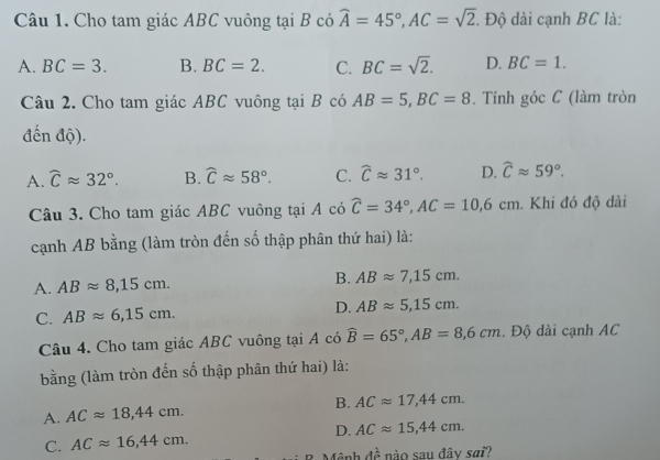 Cho tam giác ABC vuông tại B có widehat A=45°, AC=sqrt(2). . Độ dài cạnh BC là:
A. BC=3. B. BC=2. C. BC=sqrt(2). D. BC=1. 
Câu 2. Cho tam giác ABC vuông tại B có AB=5, BC=8. Tính góc C (làm tròn
đến độ).
A. widehat Capprox 32°. B. widehat Capprox 58°. C. widehat Capprox 31°. D. widehat Capprox 59°. 
Câu 3. Cho tam giác ABC vuông tại A có widehat C=34°, AC=10,6cm. Khi đó độ dài
cạnh AB bằng (làm tròn đến số thập phân thứ hai) là:
A. ABapprox 8,15cm. B. ABapprox 7, 15cm.
C. ABapprox 6, 15cm. D. ABapprox 5,15cm. 
Câu 4. Cho tam giác ABC vuông tại A có widehat B=65°, AB=8,6cm. Độ dài cạnh AC
bằng (làm tròn đến số thập phân thứ hai) là:
A. ACapprox 18,44cm. B. ACapprox 17,44cm.
C. ACapprox 16, 44cm. D. ACapprox 15,44cm. 
(ảnh dhat e nào sau đây sai?