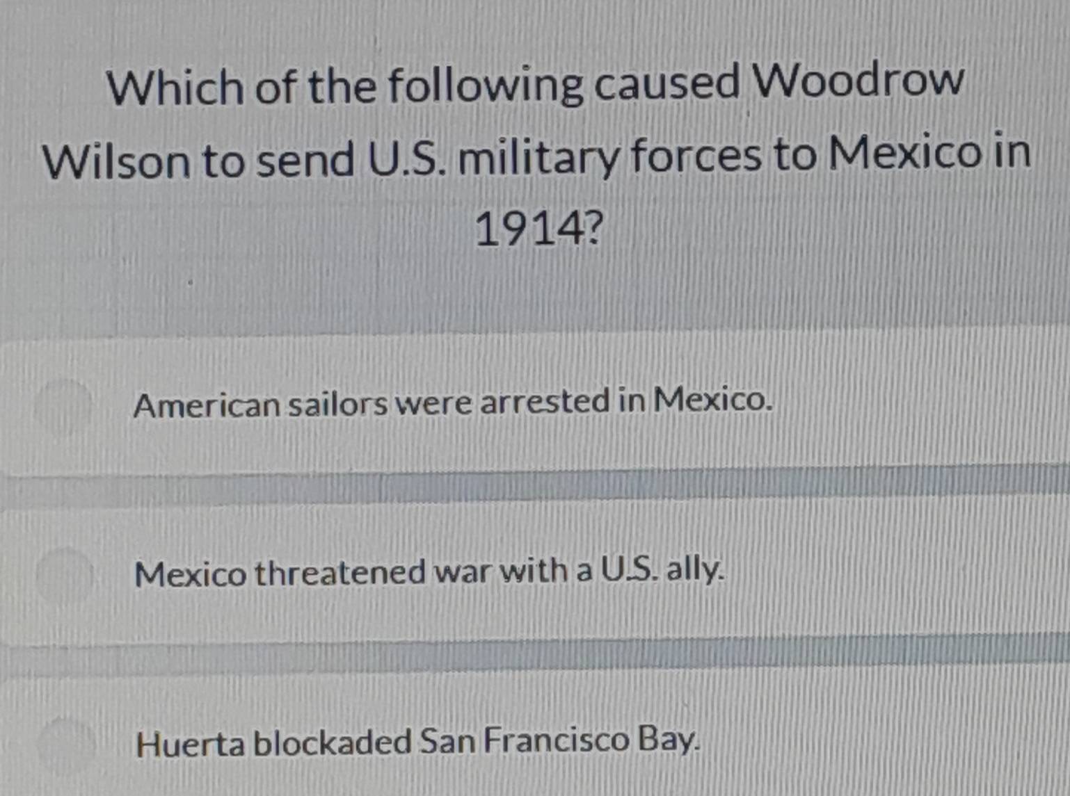 Which of the following caused Woodrow
Wilson to send U.S. military forces to Mexico in
1914?
American sailors were arrested in Mexico.
Mexico threatened war with a U.S. ally.
Huerta blockaded San Francisco Bay.