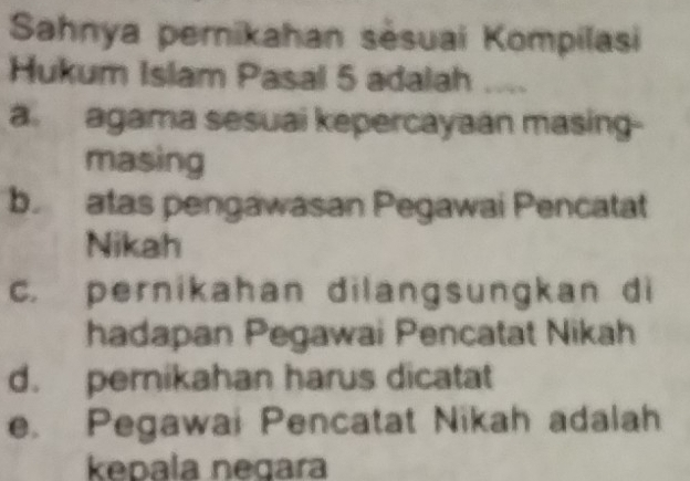 Sahnya pernikahan sėsuai Kompilasi
Hukum Islam Pasal 5 adalah
aagama sesuai kepercayaan masing-
masing
b.atas pengawasan Pegawai Pencatat
Nikah
c. pernikahan dilangsungkan di
hadapan Pegawai Pencatat Nikah
d. pernikahan harus dicatat
e. Pegawai Pencatat Nikah adalah
kepala negara