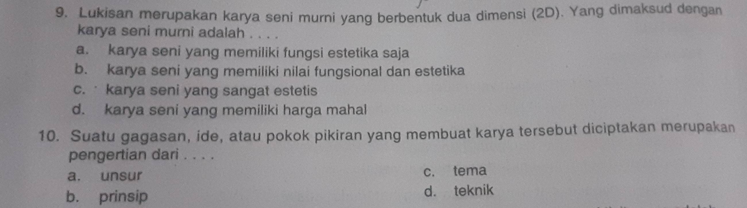 Lukisan merupakan karya seni murni yang berbentuk dua dimensi (2D). Yang dimaksud dengan
karya seni murni adalah . . . .
a. karya seni yang memiliki fungsi estetika saja
b. karya seni yang memiliki nilai fungsional dan estetika
c. karya seni yang sangat estetis
d. karya seni yang memiliki harga mahal
10. Suatu gagasan, ide, atau pokok pikiran yang membuat karya tersebut diciptakan merupakan
pengertian dari . . . .
a. unsur c. tema
b. prinsip d. teknik