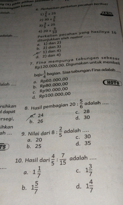 kemampuan kamu!
6. Perhatikan perkalian pecahan berikut!
dalah ... 1)  2/5 * 25
AKM
2 30*  3/5 
3)  3/5 * 25
4) 20*  5/10 
adalah .... Perkalian pecahan yang hasilnya 10
b. 2) dan 3) a. 1) dan 2) ditunjukkan oleh nomor .....
d. 2) dan 4) e. 1) dan 4)
7. Fina mempunya tabungan sebesar
Rp120.000,00. Digunakan untuk membeli
baju  1/4  bagian. Sisa tabungan Fina adalah ....
a. Rp60.000,00
lalah ....
b. Rp80.000,00
HOTS
c. Rp90.000,00
d. Rp100.000,00
rsihkan adalah ....
8. Hasil pembagian 20: 5/6 
l dapat c. 28
a. 24
d. 30
rsegi, b. 26
ihkan
ah ... 9. Nilai dari 8: 2/5  adalah ....
a. 20 c. 30
TS b. 25 d. 35
10. Hasil dari  4/5 : 7/15  adalah ....
…… 1 1/7  1 3/7 
a.
C.
b. 1 5/7  1 4/7 
d.