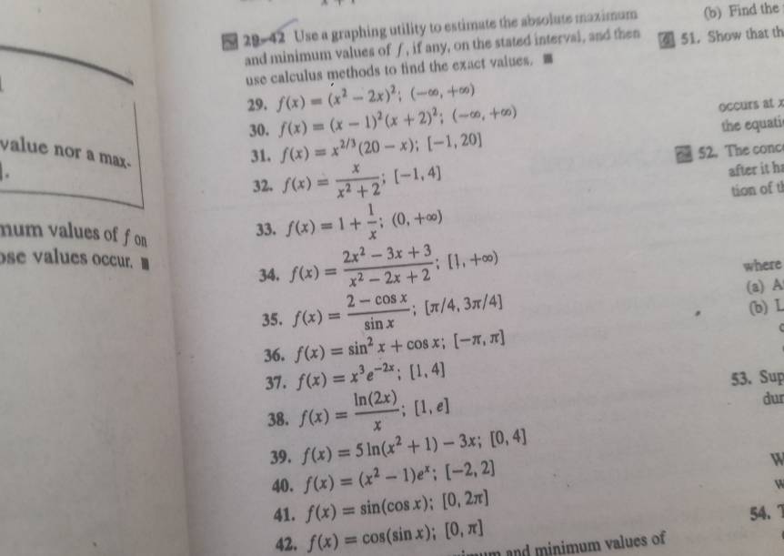 29-42 Use a graphing utility to estimate the absolute maximum (b) Find the
and minimum values of f, if any, on the stated interval, and then  51. Show that th
use calculus methods to find the exact values. 
29. f(x)=(x^2-2x)^2;(-∈fty ,+∈fty )
30. f(x)=(x-1)^2(x+2)^2;(-∈fty ,+∈fty )
occurs at x
. the equati
value nor a max.
31. f(x)=x^(2/3)(20-x);[-1,20] 52. The conc
32. f(x)= x/x^2+2 ;[-1,4]
after it h
num values of f on 
33. f(x)=1+ 1/x ;(0,+∈fty ) tion of t
ose values occr. ■
34. f(x)= (2x^2-3x+3)/x^2-2x+2 ;[1,+∈fty )
where
35. f(x)= (2-cos x)/sin x ;[π /4,3π /4] (a) A
36. f(x)=sin^2x+cos x;[-π ,π ] (b) L
37. f(x)=x^3e^(-2x);[1,4] 53. Sup
38. f(x)= ln (2x)/x ;[1,e] dur
39. f(x)=5ln (x^2+1)-3x;[0,4]
40. f(x)=(x^2-1)e^x;[-2,2]
W
W
41. f(x)=sin (cos x);[0,2π ] 54. 1
42. f(x)=cos (sin x);[0,π ] m and minimum values of