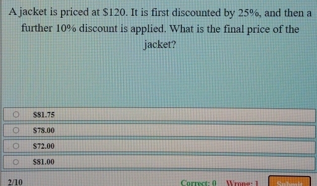 A jacket is priced at $120. It is first discounted by 25%, and then a
further 10% discount is applied. What is the final price of the
jacket?
$81.75
$78.00
$72.00
$81.00
2/10 Correct: 0 Wronσ: 1