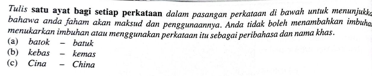 Tulis satu ayat bagi setiap perkataan dalam pasangan perkataan di bawah untuk menunjukko 
bahawa anda faham akan maksud dan penggunaannya. Anda tidak boleh menambahkan imbuha 
menukarkan imbuhan atau menggunakan perkataan itu sebagai peribahasa dan nama khas . 
(a) batok - batuk 
(b) kebas - kemas 
(c) Cina - China