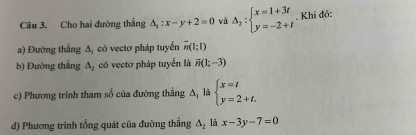 Cho hai đường thắng △ _1:x-y+2=0 và Delta _2:beginarrayl x=1+3t y=-2+tendarray.. Khi đó: 
a) Đường thẳng △ _1 có vectơ pháp tuyến vector n(1;1)
b) Đường thắng △ _2 có vectơ pháp tuyến là vector n(1;-3)
c) Phương trình tham số của đường thắng △ _1 là beginarrayl x=t y=2+t.endarray.
d) Phương trình tổng quát của đường thắng △ _2 là x-3y-7=0