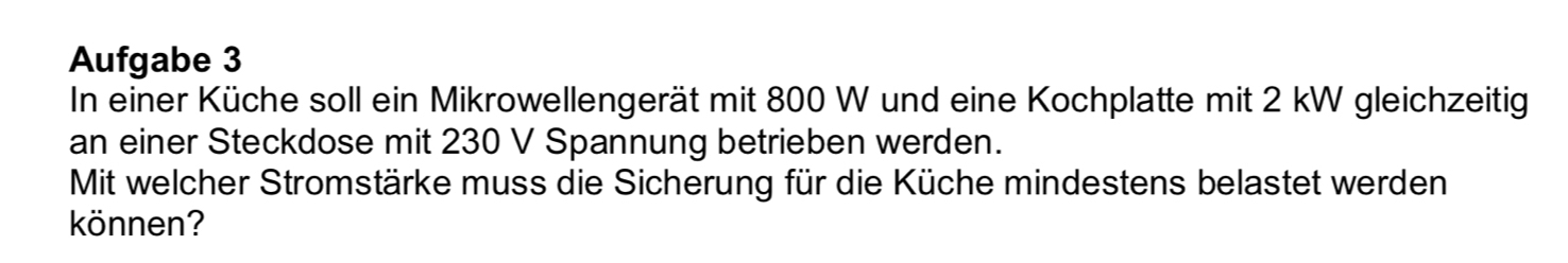 Aufgabe 3 
In einer Küche soll ein Mikrowellengerät mit 800 W und eine Kochplatte mit 2 kW gleichzeitig 
an einer Steckdose mit 230 V Spannung betrieben werden. 
Mit welcher Stromstärke muss die Sicherung für die Küche mindestens belastet werden 
können?